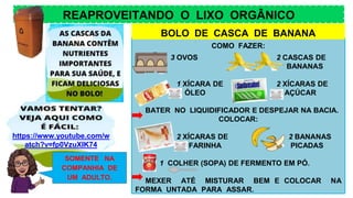 REAPROVEITANDO O LIXO ORGÂNICO
https://www.youtube.com/w
atch?v=fp0VzuXIK74
COMO FAZER:
3 OVOS 2 CASCAS DE
BANANAS
1 XÍCARA DE 2 XÍCARAS DE
ÓLEO AÇÚCAR
BATER NO LIQUIDIFICADOR E DESPEJAR NA BACIA.
COLOCAR:
2 XÍCARAS DE 2 BANANAS
FARINHA PICADAS
1 COLHER (SOPA) DE FERMENTO EM PÓ.
MEXER ATÉ MISTURAR BEM E COLOCAR NA
FORMA UNTADA PARA ASSAR.
SOMENTE NA
COMPANHIA DE
UM ADULTO.
BOLO DE CASCA DE BANANA
 