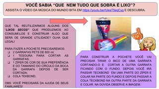 VOCÊ SABIA “QUE NEM TUDO QUE SOBRA É LIXO”?
ASSISTA O VÍDEO DA MÚSICA DO MUNDO BITA EM https://youtu.be/rUeaT5eqCyg E DESCUBRA.
QUE TAL REUTILIZARMOS ALGUNS DOS
“LIXOS SECOS” QUE PRODUZIMOS AO
CONSUMÍ-LOS E CONSTRUIR ALGO QUE
SERÁ DE GRANDE UTILIDADE? OLHA QUE
LEGAL!
PARA FAZER A POCHETE PRECISAREMOS:
❏ 2 GARRAFAS PETS DE 600 ml;
❏ 1 TESOURA PARA CORTAR AS
GARRAFAS;
❏ 1 ZÍPER DE COR DE SUA PREFERÊNCIA
E DO TAMANHO DO CÍRCULO DA BOCA
DA GARRAFA DEPOIS DE SER
CORTADA;
❏ COLA TEKBOND.
OBS: VOCÊ PRECISARÁ DA AJUDA DE SEUS
FAMILIARES!
PARA CONSTRUIR A POCHETE VOCÊ VAI
PRECISAR TIRAR O BICO DE UMA GARRAFA
CORTANDO-O E CORTAR A OUTRA GARRAFA
FICANDO COM O FUNDO. DEPOIS VOCÊ IRÁ
PASSAR TECKBOND EM UMA PARTE DO ZÍPER E
COLAR NA PARTE DO FUNDO E DEPOIS PASSAR A
COLA TECKBOND NA OUTRA PARTE DA GARRAFA
E COLAR. NA DÚVIDA OBSERVE A IMAGEM.
 