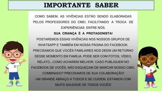 COMO SABEM, AS VIVÊNCIAS ESTÃO SENDO ELABORADAS
PELOS PROFESSORES DO CMEI, FACILITANDO A TROCA DE
EXPERIÊNCIAS ENTRE NÓS.
SUA CRIANÇA É A PROTAGONISTA!
POSTAREMOS ESSAS VIVÊNCIAS NOS NOSSOS GRUPOS DE
WHATSAPP E TAMBÉM EM NOSSA PÁGINA DO FACEBOOK.
PRECISAMOS QUE VOCÊS FAMILIARES NOS DEEM UM RETORNO
DESSE MOMENTO EM FAMÍLIA. PODE SER COM FOTOS, VÍDEO,
RELATO...COMO ACHAREM MELHOR. CASO PUBLIQUEM NO
FACEBOOK DE VOCÊS, NÃO ESQUEÇAM DE MARCAR NOSSO CMEI,
COMBINADO? PRECISAMOS DE SUA COLABORAÇÃO!
UM GRANDE ABRAÇO A TODOS E SE CUIDEM, ESTAMOS COM
MUITA SAUDADE DE TODOS VOCÊS!
IMPORTANTE SABER
 