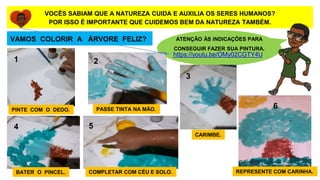 ATENÇÃO ÀS INDICAÇÕES PARA
CONSEGUIR FAZER SUA PINTURA.
VOCÊS SABIAM QUE A NATUREZA CUIDA E AUXILIA OS SERES HUMANOS?
POR ISSO É IMPORTANTE QUE CUIDEMOS BEM DA NATUREZA TAMBÉM.
https://youtu.be/OMy02CGTY4U
VAMOS COLORIR A ÁRVORE FELIZ?
1 2
3
6
5
4
PINTE COM O DEDO. PASSE TINTA NA MÃO.
CARIMBE.
BATER O PINCEL. COMPLETAR COM CÉU E SOLO. REPRESENTE COM CARINHA.
 