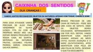 CAIXINHA DOS SENTIDOS
VAMOS JUNTOS RECONHECER OBJETOS DA NATUREZA APENAS COM TOQUE, CHEIRO E SOM!
PARA ESSA ATIVIDADE VAMOS
PRECISAR DE ALGO PARA
VENDARMOS OS OLHOS
(LENÇO, FITA OU COM AS
PRÓPRIAS MÃOS)! NÃO VALE
ESPIAR! IREMOS PROCURAR EM
NOSSA CASA, NO QUINTAL,
MATERIAIS DA NATUREZA,
FRUTAS, LEGUMES, FOLHAS,
PEDRAS, GRÃOS, CONCHAS,
GALHOS, BARRO...
IREMOS PRECISAR DE UMA
CAIXA DE PAPELÃO - PODE SER
UMA CAIXA DE SAPATO, ONDE
OS OBJETOS SERÃO
COLOCADOS, SEPARADAMENTE
(UM POR VEZ). DEPOIS, VAMOS
IDENTIFICAR CADA OBJETO
USANDO APENAS AS MÃOS
(TATO), OUVIDO (AUDIÇÃO) E O
NARIZ (OLFATO/CHEIRO). APÓS
IDENTIFICAR CADA PEÇA, EM
UMA FOLHA DE PAPEL, DESENHE
O QUE FOI DESCOBERTO.
OLÁ CRIANÇAS !
 