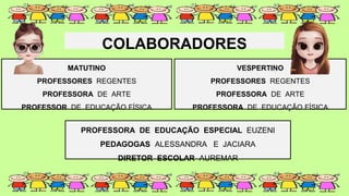 COLABORADORES
MATUTINO
PROFESSORES REGENTES
PROFESSORA DE ARTE
PROFESSOR DE EDUCAÇÃO FÍSICA
VESPERTINO
PROFESSORES REGENTES
PROFESSORA DE ARTE
PROFESSORA DE EDUCAÇÃO FÍSICA
PROFESSORA DE EDUCAÇÃO ESPECIAL EUZENI
PEDAGOGAS ALESSANDRA E JACIARA
DIRETOR ESCOLAR AUREMAR
 