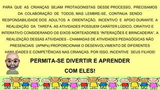 PARA QUE AS CRIANÇAS SEJAM PROTAGONISTAS DESSE PROCESSO, PRECISAMOS
DA COLABORAÇÃO DE TODOS, MAS LEMBRE-SE, CONTINUA SENDO
RESPONSABILIDADE DOS ADULTOS A ORIENTAÇÃO, INCENTIVO E APOIO DURANTE A
REALIZAÇÃO DA TAREFA. AS ATIVIDADES POSSUEM CARÁTER LÚDICO, CRIATIVO E
INTERATIVO CONSIDERANDO OS EIXOS NORTEADORES “INTERAÇÕES E BRINCADEIRA”. A
REALIZAÇÃO DESSAS ATIVIDADES - CHAMADAS DE ATIVIDADES PEDAGÓGICAS NÃO
PRESENCIAIS (APNPs) PROPORCIONAM O DESENVOLVIMENTO DE DIFERENTES
HABILIDADES E COMPETÊNCIAS NAS CRIANÇAS. POR ISSO, INCENTIVE SEUS FILHOS!
PERMITA-SE DIVERTIR E APRENDER
COM ELES!
 