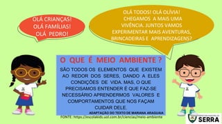 OLÁ TODOS! OLÁ OLÍVIA!
CHEGAMOS A MAIS UMA
VIVÊNCIA. JUNTOS VAMOS
EXPERIMENTAR MAIS AVENTURAS,
BRINCADEIRAS E APRENDIZAGENS?
OLÁ CRIANÇAS!
OLÁ FAMÍLIAS!
OLÁ PEDRO!
SÃO TODOS OS ELEMENTOS QUE EXISTEM
AO REDOR DOS SERES, DANDO A ELES
CONDIÇÕES DE VIDA. MAS, O QUE
PRECISAMOS ENTENDER É QUE FAZ-SE
NECESSÁRIO APRENDERMOS VALORES E
COMPORTAMENTOS QUE NOS FAÇAM
CUIDAR DELE.
ADAPTAÇÃO DO TEXTO DE MARIANA ARAGUAIA
O QUE É MEIO AMBIENTE ?
FONTE: https://escolakids.uol.com.br/ciencias/meio-ambiente
 