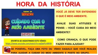 HORA DA HISTÓRIA
VOCÊ JÁ DEVE TER ENTENDIDO
O QUE É MEIO AMBIENTE.
AVALIE SUAS ATITUDES E
PENSE: - VOCÊ CUIDA DO MEIO
AMBIENTE?
COMO CRIANÇA, O QUE PODE
FAZER PARA AJUDAR?
DIVIRTA-SE ASSISTINDO ESTE VÍDEO:
https://www.youtube.com/watch?v=xqQwPUrBRY8
SE POSSÍVEL, FAÇA UMA FOTO OU VÍDEO DAQUILO QUE VOCÊ REALIZA
PARA AJUDAR A CUIDAR DO MEIO AMBIENTE E POSTE NO GRUPO.
 