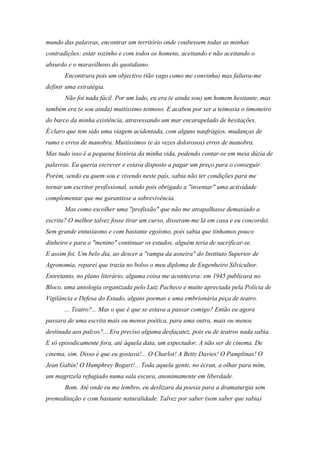mundo das palavras, encontrar um território onde coubessem todas as minhas
contradições: estar sozinho e com todos os homens, aceitando e não aceitando o
absurdo e o maravilhoso do quotidiano.
       Encontrara pois um objectivo (tão vago como me convinha) mas faltava-me
definir uma estratégia.
       Não foi nada fácil. Por um lado, eu era (e ainda sou) um homem hesitante, mas
também era (e sou ainda) muitíssimo teimoso. E acabou por ser a teimosia o timoneiro
do barco da minha existência, atravessando um mar encarapelado de hesitações.
É claro que tem sido uma viagem acidentada, com alguns naufrágios, mudanças de
rumo e erros de manobra. Muitíssimos (e às vezes dolorosos) erros de manobra.
Mas tudo isso é a pequena história da minha vida, podendo contar-se em meia dúzia de
palavras. Eu queria escrever e estava disposto a pagar um preço para o conseguir.
Porém, sendo eu quem sou e vivendo neste país, sabia não ter condições para me
tornar um escritor profissional, sendo pois obrigado a "inventar" uma actividade
complementar que me garantisse a sobrevivência.
       Mas como escolher uma "profissão" que não me atrapalhasse demasiado a
escrita? O melhor talvez fosse tirar um curso, disseram-me lá em casa e eu concordei.
Sem grande entusiasmo e com bastante egoísmo, pois sabia que tínhamos pouco
dinheiro e para o "menino" continuar os estudos, alguém teria de sacrificar-se.
E assim foi. Um belo dia, ao descer a "rampa da asneira" do Instituto Superior de
Agronomia, reparei que trazia no bolso o meu diploma de Engenheiro Silvicultor.
Entretanto, no plano literário, alguma coisa me acontecera: em 1945 publicara no
Bloco, uma antologia organizada pelo Luiz Pacheco e muito apreciada pela Polícia de
Vigilância e Defesa do Estado, alguns poemas e uma embrionária peça de teatro.
       ... Teatro?... Mas o que é que se estava a passar comigo? Então eu agora
passara de uma escrita mais ou menos poética, para uma outra, mais ou menos
destinada aos palcos?... Era preciso alguma desfaçatez, pois eu de teatros nada sabia.
E só episodicamente fora, até àquela data, um espectador. A não ser de cinema. De
cinema, sim. Disso é que eu gostava!... O Charlot! A Betty Davies! O Pamplinas! O
Jean Gabin! O Humphrey Bogart!... Toda aquela gente, no écran, a olhar para mim,
um magrizela refugiado numa sala escura, anonimamente em liberdade.
       Bom. Até onde eu me lembro, eu deslizara da poesia para a dramaturgia sem
premeditação e com bastante naturalidade. Talvez por saber (sem saber que sabia)
 