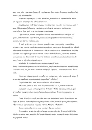 que, para mim, estas duas formas de escrita eram duas cartas do mesmo baralho. E até
talvez... do mesmo naipe.
          Mas havia diferenças, é claro. Não só no plano técnico, como também, muito
em especial, no campo das relações humanas.
          Simplificando, pode dizer-se que a poesia era um encontro entre mim, o lápis e
uma folha de papel. Quanto à escrita teatral, oferecia-me outras hipóteses de
convivência. Bem mais ricas, variadas e estimulantes.
          Logo de início, via-me obrigado a discutir com as minhas personagens, as
quais, embora muitas vezes fossem parecidas comigo (e talvez por isso mesmo),
costumavam dar-me bastante luta.
          E, mais tarde, se a peça chegasse ao palco e eu, como muitas vezes viria a
acontecer-me, tivesse condições para acompanhar a preparação do espectáculo, não só
entrava em diálogo com os encenadores e um ou outro técnico, como também, e acima
de tudo, tinha o privilégio de assistir em silêncio ao misterioso e fascinante trabalho
dos actores, que davam vida às palavras do texto, levando-as das duas dimensões do
papel para as três dimensões do palco.
          Mas basta de explicações ou tentativas de explicação.
Estas e outras vantagens da escrita teatral não justificam inteiramente o meu percurso.
Aos vinte anos, dei por mim a escrever uma peça. E pronto... o teatro invadiu a minha
vida.
          Como não sei exactamente perceber porquê, às vezes atiro uma moeda ao ar. É
a isso que eu chamo, pomposamente, as minhas "reflexões".
          E aqui transcrevo, total ou parcialmente, três exemplos.
          "O Teatro, antes de mais nada e acima de tudo, são as pessoas do teatro.
          Mas quem são, ao certo, as pessoas do teatro? Todas aquelas, penso eu, que
preencham mas preencham mesmo! estas duas condições: Serem pessoas como as
outras.
          Terem descoberto tarde ou cedo, mas com muita força! que o Teatro era o seu
lugar. E quando eram empurradas para fora do Teatro, viam-se aflitas para respirar".
"Tal como eu vejo as coisas, o Teatro é Amor, Mistério e Rebelião.
          Escrevo as minhas peças para respirar. E é isso o Amor.
          Depois de as ter escrito, não sei ao certo quem elas são. E aí está o Mistério.
Melhor dizendo: uma pontinha do Grande Mistério, que é o das palavras a deslizarem
no papel em branco.
 