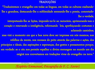 TRADUÇÕES
  “Traduziremos o evangelho em todas as línguas, em todas as culturas exaltando-
 lhe a grandeza, destacando-lhe a sublimidade semeando-lhe a poesia, comentado-
                                                                      lhe a verdade,
      interpretando-lhe as lições, impondo-no-lo ao raciocínio, aprimorando-nos o
   coração e renovando a inteligência, reformando leis, aperfeiçoando costumes e
                                                                aclarando caminhos,
 mas virá o momento em que a boa nova deve ser impressa em nós mesmos, nos
         refolhos da mente, nos recessos do peito através das palavras e ações, dos
princípios e ideais, das aspirações e esperanças, dos gestos e pensamentos porque,
em verdade: se o céu nos permite espalhar a divina mensagem no mundo um dia
               exigirá nos convertamos em traduções vivas do evangelho na terra.“


             (Espírito Emmanuel, Psicografia de F. C. Xavier)
 