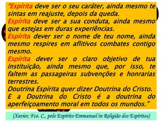 “Espírita deve ser o seu caráter, ainda mesmo te
sintas em reajuste, depois da queda.
Espírita deve ser a sua conduta, ainda mesmo
que estejas em duras experiências.
Espírita dever ser o nome de teu nome, ainda
mesmo respires em aflitivos combates contigo
mesmo.
Espírita dever ser o claro objetivo de tua
instituição, ainda mesmo que, por isso, te
faltem as passageiras subvenções e honrarias
terrestres.
Doutrina Espírita quer dizer Doutrina do Cristo.
E a Doutrina do Cristo é a doutrina do
aperfeiçoamento moral em todos os mundos.”
 (Xavier, Fco. C., pelo Espírito Emmanuel in Religião dos Espíritos)
 