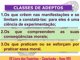 CLASSES DE ADEPTOS
1.Os que crêem nas manifestações e se
  limitam a constatá-las: para eles é uma
  ciência de experimentação;
2.Os que compreendem           as   suas
  conseqüências morais;
3.Os que praticam ou se esforçam por
  praticar essa moral.
 