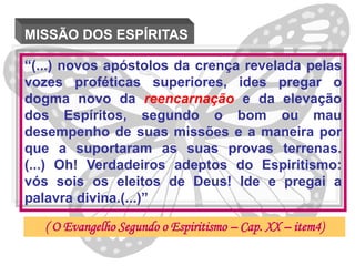 MISSÃO DOS ESPÍRITAS

“(...) novos apóstolos da crença revelada pelas
vozes proféticas superiores, ides pregar o
dogma novo da reencarnação e da elevação
dos Espíritos, segundo o bom ou mau
desempenho de suas missões e a maneira por
que a suportaram as suas provas terrenas.
(...) Oh! Verdadeiros adeptos do Espiritismo:
vós sois os eleitos de Deus! Ide e pregai a
palavra divina.(...)”

   ( O Evangelho Segundo o Espiritismo – Cap. XX – item4)
 