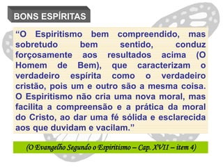 BONS ESPÍRITAS

“O Espiritismo bem compreendido, mas
sobretudo      bem       sentido,     conduz
forçosamente aos resultados acima (O
Homem de Bem), que caracterizam o
verdadeiro espírita como o verdadeiro
cristão, pois um e outro são a mesma coisa.
O Espiritismo não cria uma nova moral, mas
facilita a compreensão e a prática da moral
do Cristo, ao dar uma fé sólida e esclarecida
aos que duvidam e vacilam.”

  (O Evangelho Segundo o Espiritismo – Cap. XVII – item 4)
 