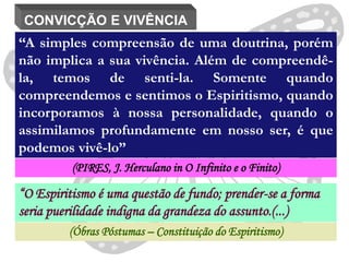 CONVICÇÃO E VIVÊNCIA
“A simples compreensão de uma doutrina, porém
não implica a sua vivência. Além de compreendê-
la, temos de senti-la. Somente quando
compreendemos e sentimos o Espiritismo, quando
incorporamos à nossa personalidade, quando o
assimilamos profundamente em nosso ser, é que
podemos vivê-lo”
          (PIRES, J. Herculano in O Infinito e o Finito)

“O Espiritismo é uma questão de fundo; prender-se a forma
seria puerilidade indigna da grandeza do assunto.(...)
         (Óbras Póstumas – Constituição do Espiritismo)
 