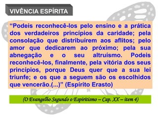 VIVÊNCIA ESPÍRITA

“Podeis reconhecê-los pelo ensino e a prática
dos verdadeiros princípios da caridade; pela
consolação que distribuírem aos aflitos; pelo
amor que dedicarem ao próximo; pela sua
abnegação e o seu altruísmo. Podeis
reconhecê-los, finalmente, pela vitória dos seus
princípios, porque Deus quer que a sua lei
triunfe; e os que a seguem são os escolhidos
que vencerão.(...)” (Espírito Erasto)

    (O Evangelho Segundo o Espiritismo – Cap. XX – item 4)
 
