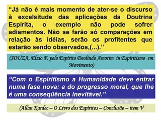 “Já não é mais momento de ater-se o discurso
à excelsitude das aplicações da Doutrina
Espírita, o exemplo não pode sofrer
adiamentos. Não se farão só comparações em
relação às idéias, serão os profitentes que
estarão sendo observados,(...).”
(SOUZA, Elzio F. pelo Espírito Deolindo Amorim in Espiritismo em
                          Movimento)

“Com o Espiritismo a Humanidade deve entrar
numa fase nova: a do progresso moral, que lhe
é uma conseqüência inevitável.”

    (Allan Kardec – O Livro dos Espíritos – Conclusão – item V
 
