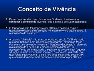 Conceito de Vivência


Para compreender como funciona a Biodanza, é necessário
conhecer o conceito de vivência, que é a base de sua metodologia.



O termo Vivência foi proposto por Dilthey e definido como a
qualidade existencial da emoção no instante vivido aqui e agora. É
a sensação de estar vivo.



A palavra “vivência” não era conhecida no século XVIII, de modo
que nem Schiller, nem Goethe a empregaram, embora já fosse
comum o uso do verbo “vivenciar”. Segundo Gadamer, a referência
mais antiga de Erlebnis (a emoção sentida diante de um
acontecimento concreto, seria o equivalente a você dizer "aquela
situação foi uma experiência incrível") estaria em uma carta, na
qual relata suas viagens, e é só nos anos setenta do século XIX
que seu uso torna-se mais frequente e solidificado por Dilthey.

 