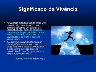 Significado da Vivência




“Vivenciar” significa “ainda estar vivo
quando algo acontece”, o que
confere ao termo um caráter de
imediaticidade, pois, ao contrário
daquilo que se pensa saber, do que
se ouviu dizer ou do intuído, o
vivenciado é sempre o que nós
vivenciamos.
Além disso, o vivenciado carrega
um significado duradouro. As
biografias de artistas e poetas eram
essencialmente baseadas na
convicção de que, “a partir da vida,
se compreende a obra”
Gadamer, Verdade e método, pág. 67

 