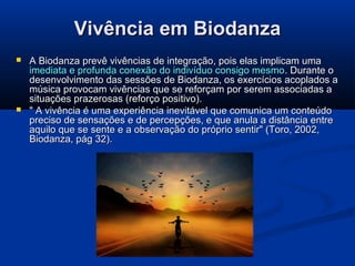 Vivência em Biodanza




A Biodanza prevê vivências de integração, pois elas implicam uma
imediata e profunda conexão do indivíduo consigo mesmo . Durante o
desenvolvimento das sessões de Biodanza, os exercícios acoplados a
música provocam vivências que se reforçam por serem associadas a
situações prazerosas (reforço positivo).
" A vivência é uma experiência inevitável que comunica um conteúdo
preciso de sensações e de percepções, e que anula a distância entre
aquilo que se sente e a observação do próprio sentir" (Toro, 2002,
Biodanza, pág 32).

 