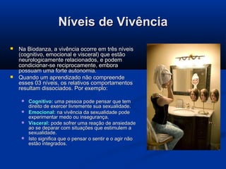 Níveis de Vivência




Na Biodanza, a vivência ocorre em três níveis
(cognitivo, emocional e visceral) que estão
neurologicamente relacionados, e podem
condicionar-se reciprocamente, embora
possuam uma forte autonomia.
Quando um aprendizado não compreende
esses 03 níveis, os relativos comportamentos
resultam dissociados. Por exemplo:






Cognitivo: uma pessoa pode pensar que tem
direito de exercer livremente sua sexualidade.
Emocional: na vivência da sexualidade pode
experimentar medo ou insegurança.
Visceral: pode sofrer uma reação de ansiedade
ao se deparar com situações que estimulem a
sexualidade.
Isto significa que o pensar o sentir e o agir não
estão integrados.

 