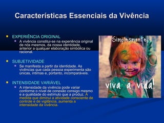 Características Essenciais da Vivência


EXPERIÊNCIA ORIGINAL




SUBJETIVIDADE




A vivência constitui-se na experiência original
de nós mesmos, da nossa identidade,
anterior a qualquer elaboração simbólica ou
racional.

Se manifesta a partir da identidade. As
vivências que cada pessoa experimenta são
únicas, íntimas e, portanto, incomparáveis.

INTENSIDADE VARIÁVEL


A intensidade da vivência pode variar
conforme o nível de conexão consigo mesmo
e a qualidade do estímulo que a produz. À
medida que diminui a atividade consciente de
controle e de vigilância, aumenta a
intensidade da vivência.

 