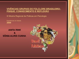 VIVÊNCIAS GRUPAIS DO FOLCLORE BRASILEIRO:  PSIQUE, CONHECIMENTO E REFLEXÃO III Mostra Regional de Práticas em Psicologia  Experiências em Debate   2009 ANITA RINK & SÔNIA ALVES CUNHA DOS SANTOS   