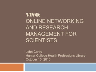 VIVO:
ONLINE NETWORKING
AND RESEARCH
MANAGEMENT FOR
SCIENTISTS
John Carey
Hunter College Health Professions Library
October 15, 2010
 