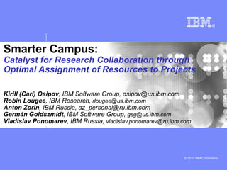 Smarter Campus:
Catalyst for Research Collaboration through
Optimal Assignment of Resources to Projects

Kirill (Carl) Osipov, IBM Software Group, osipov@us.ibm.com
Robin Lougee, IBM Research, rlougee@us.ibm.com
Anton Zorin, IBM Russia, az_personal@ru.ibm.com
Germán Goldszmidt, IBM Software Group, gsg@us.ibm.com
Vladislav Ponomarev, IBM Russia, vladislav.ponomarev@ru.ibm.com




                                                            © 2010 IBM Corporation
 