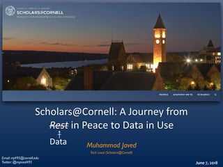 Scholars@Cornell:	A	Journey	from	
Rest	in	Peace	to	Data	in	Use
June	7,	2018
Muhammad Javed
Email: mj495@cornell.edu
Twitter: @mjaved495
Data
Tech Lead (Scholars@Cornell)
 