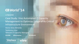 ca Opscenter 
Case Study: Vivo Automated IT Capacity 
Management to Optimize Usage of its Critical 
Infrastructure Environment 
Henio Aires Almeida 
Telefonica Vivo 
Telecom IT Capacity Manager 
OCX58S @henioaires #CAWorld 
 