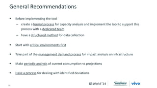 General Recommendations 
 Before implementing the tool 
– create a formal process for capacity analysis and implement the tool to support this 
process with a dedicated team 
– have a structured method for data collection 
 Start with critical environments first 
 Take part of the management demand process for impact analysis on infrastructure 
 Make periodic analysis of current consumption vs projections 
 Have a process for dealing with identified deviations 
16 © 2014 CA. ALL RIGHTS RESERVED. 
 