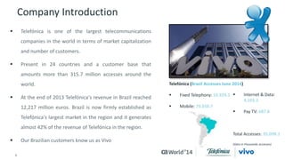 Company Introduction 
4 © 2014 CA. ALL RIGHTS RESERVED. 
Telefónica (Brazil Accesses June 2014) 
 Fixed Telephony: 10,929.1 
 Mobile: 79,350.7 
 Telefónica is one of the largest telecommunications 
companies in the world in terms of market capitalization 
and number of customers. 
 Present in 24 countries and a customer base that 
amounts more than 315.7 million accesses around the 
world. 
 At the end of 2013 Telefónica's revenue in Brazil reached 
12,217 million euros. Brazil is now firmly established as 
Telefónica's largest market in the region and it generates 
almost 42% of the revenue of Telefónica in the region. 
 Our Brazilian customers know us as Vivo 
 Internet & Data: 
4,103.5 
 Pay TV: 687.8 
Total Accesses: 95,098.1 
(Data in thousands accesses) 
 