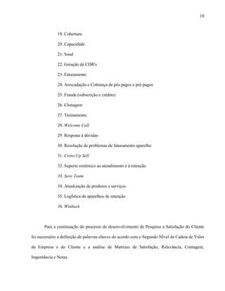 10



              19. Cobertura

              20. Capacidade

              21. Sinal

              22. Geração de CDR's

              23. Faturamento

              24. Arrecadação e Cobrança de pós pagos e pré-pagos

              25. Fraude (subscrição e crédito)

              26. Clonagem

              27. Treinamento

              28. Welcome Call

              29. Resposta à dúvidas

              30. Resolução de problemas de faturamento aparelho

              31. Cross/Up Sell

              32. Suporte sistêmico ao atendimento e à retenção

              33. Save Team

              34. Atualização de produtos e serviços

              35. Logística de aparelhos de retenção

              36. Winback



       Para a continuação do processo de desenvolvimento de Pesquisa a Satisfação do Cliente

foi necessário a definição de palavras chaves de acordo com o Segundo Nível da Cadeia de Valor

da Empresa e do Cliente e a análise de Matrizes de Satisfação, Relevância, Contagem,

Importância e Notas.
 