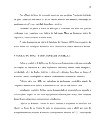 12



       Para a Matriz de Notas foi construída a partir de uma questão de Pesquisa de Satisfação

em que o Cliente deu uma nota de 0 a 10 aos serviços prestados pela operadora, como tempo de

atendimento no call center, variedade de produtos e serviços.

       Finalmente foi gerada a Matriz de Satisfação é a resultante das Notas das questões

ponderadas pelos respectivos pesos (Matriz de Relevância, Matriz de Contagem, Matriz de

Importância, Matriz de Pesos e Matriz de Notas).

       A partir da concepção da Matriz de Satisfação do Cliente, a VIVO obteve condições de

avaliar melhor suas estratégias e desenvolver novas ferramentas de controle a tomada de decisão.



4 TABLEAU DU BORD – FERRAMENTA DE CONTROLE


       Define-se o relatório de Tableau du Bord como uma ferramenta de gestão que contempla

um conjunto de Indicadores KPI (Key Performance Indicators) emitidos como abrangência,

periodicidade, nível de detalhe, histórico e público-alvo definidos. Semelhante ao Balanced

Scorecard, controla o desempenho da cadeia de valor em termos de eficiência e da eficácia.

       Podemos dizer que KPIs são indicadores de performance construídos através da

composição ponderada das métricas, e relacionam-se com cada elo da Cadeia de Valor.

       Inicialmente, o relatório Tableau surgiu da necessidade de um controle que contenha a

real situação da empresa em uma única linguagem com diferentes guias, ou seja, olhar a empresa

de acordo com várias visões com um mesmo entendimento.

       Objetivos do Relatório Tableau du Bord é antecipar o diagnostico da Satisfação dos

Clientes ao longo da sua Cadeia de Valor no relacionamento com a VIVO, por meio do

acompanhamento dos processos. Controlar o desempenho dos processos da VIVO e seu impacto
 