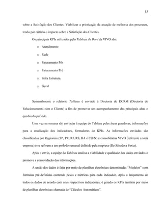 13



sobre a Satisfação dos Clientes. Viabilizar a priorização da atuação de melhoria dos processos,

tendo por critério o impacto sobre a Satisfação dos Clientes.

       Os principais KPIs utilizados pelo Tableau du Bord da VIVO são:

           o Atendimento

           o Rede

           o Faturamento Pós

           o Faturamento Pré

           o Infra Estrutura.

           o Geral



       Semanalmente o relatório Tableau é enviado à Diretoria de DCRM (Diretoria de

Relacionamento com o Cliente) a fim de promover um acompanhamento das principais altas e

quedas do período.

       Uma vez na semana são enviadas à equipe do Tableau pelas áreas geradoras, informações

para a atualização dos indicadores, formadores do KPIs. As informações enviadas são

classificadas por Regionais (SP, PR, RJ, RS, BA e CO/N) e consolidadas VIVO (referente a toda

empresa) e se referem a um período semanal definido pela empresa (De Sábado a Sexta).

       Após o envio, a equipe do Tableau analisa a viabilidade e qualidade dos dados enviados e

promove a consolidação das informações.

       A união dos dados é feita por meio de planilhas eletrônicas denominadas “Modelos” com

formulas pré-definidas contendo pesos e métricas para cada indicador. Após o lançamento de

todos os dados de acordo com seus respectivos indicadores, é gerado os KPIs também por meio

de planilhas eletrônicas chamada de “Cálculos Automáticos”.
 