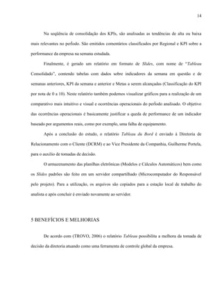 14



       Na seqüência de consolidação dos KPIs, são analisadas as tendências de alta ou baixa

mais relevantes no período. São emitidos comentários classificados por Regional e KPI sobre a

performance da empresa na semana estudada.

       Finalmente, é gerado um relatório em formato de Slides, com nome de “Tableau

Consolidado”, contendo tabelas com dados sobre indicadores da semana em questão e de

semanas anteriores, KPI da semana e anterior e Metas a serem alcançadas (Classificação do KPI

por nota de 0 a 10). Neste relatório também podemos visualizar gráficos para a realização de um

comparativo mais intuitivo e visual e ocorrências operacionais do período analisado. O objetivo

das ocorrências operacionais é basicamente justificar a queda de performance de um indicador

baseado por argumentos reais, como por exemplo, uma falha de equipamento.

       Após a conclusão do estudo, o relatório Tableau du Bord é enviado à Diretoria de

Relacionamento com o Cliente (DCRM) e ao Vice Presidente da Companhia, Guilherme Portela,

para o auxilio de tomadas de decisão.

       O armazenamento das planilhas eletrônicas (Modelos e Cálculos Automáticos) bem como

os Slides padrões são feito em um servidor compartilhado (Microcomputador do Responsável

pelo projeto). Para a utilização, os arquivos são copiados para a estação local de trabalho do

analista e após concluir é enviado novamente ao servidor.




5 BENEFÍCIOS E MELHORIAS


       De acordo com (TROVO, 2006) o relatório Tableau possibilita a melhora da tomada de

decisão da diretoria atuando como uma ferramenta de controle global da empresa.
 