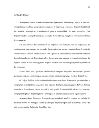 16



6 CONCLUSÃO


       As empresas têm se tornado cada vez mais dependentes da tecnologia, que já se tornou o

principal componente de quase todos os processos de negócio, e com isso, a disponibilidade total

dos serviços tecnológicos é fundamental para a continuidade de suas operações. Esta

disponibilidade é alcançada através da execução de medidas de redução de risco como sistemas

de recuperação.

       Em um mercado tão competitivo, as empresas são avaliadas pela sua capacidade de

continuamente para manter a sua operação, fornecendo o seu serviço a qualquer hora. A gestão de

continuidade de serviços está relacionada com a gestão da capacidade de uma empresa continuar

disponibilizando um pré-determinado nível de serviços para suportar os requisitos mínimos de

negócio, depois de uma interrupção do negócio: desde a falha de uma aplicação até a perda total

das premissas.

       É desta forma, que a gestão de continuidade é uma parte integral do processo para garantir

que os dispositivos, componentes e serviços estejam o máximo de tempo possível disponíveis.

       O Projeto Tableau pode ser considerado como uma destas ferramentas que controlam e

contemplam os indicadores necessários para medição de eficiência dos negócios da Vivo. Por sua

importância determinante, faz-se necessário uma gestão de continuidade do serviço prestado,

contemplando planos de contingência e estratégias de emergência caso ocorra algum sinistro.

       A concepção da ferramenta de controle apresentada só possível graças a um trabalho de

desenvolvimento dos principais valores e definições da empresa para com o cliente e a criação de

Matrizes de Analise da Opinião do publico alvo.
 