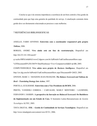 17



       Conclui-se que é de extrema importância a ocorrência de um bom controle e boa gestão da

continuidade para que haja uma garantia da qualidade do serviço. A atualização constante desta

gestão deve ser diretamente relacionada ao processo e suas melhorias.



7 REFERÊNCIAS BIBLIOGRÁFICAS



ANIELLO, FABIO AFFONSO. Entrevista com o coordenador responsável pelo projeto

Tableau, 2006.

BORGES, ANDRÉ. Vivo ainda está em fase de reestruturação, Disponível em

http://64.233.161.104/search?

q=cache:ORFk1n6dd4AJ:www2.idgnow.com.br/AdPortalv5/adCmsDocumentShow.aspx

%3FDocumentID%3D130479+DataWarehouse+Vivo+Computerworld&hl=pt-BR, 2005.

COMPUTERWORLD. Vivo adota novo projeto de Business Intelligence, Disponível em

http://cw.idg.com.br/AdPortalv5/adCmsDocumentShow.aspx?DocumentID=26023, 2005.

EPSTEIN, MARC J. / MANZONI JEAN-FRANÇOIS. The Balance Scorecard and Tableau du

Bord – Translating Strategy Into Action, 1997.

PORTELA, GUILHERME. Entrevista com o Vice Presidente da DCRM, 2006.

PRIETO, VANDERLI CORREIA / CARVALHO, MARLY MONTEIRO / LAURINDO,

FERNANDO J. BARBIN. A perspectiva da Inovação no Balanced Scorecard: Os Bastidores

da Implementação em um Estudo de Caso, X Seminário Latino-Iberoamericano de Gestión

Tecnológica ALTEC, 2003.

TINTA DIGITAL. ITIL – Gestão de Continuidade de Serviços Tecnológicos. Disponível em

http://www.tintadigital.com/content/view/45/31/, 2006.
 