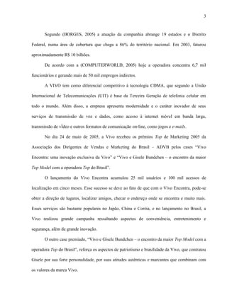 3



       Segundo (BORGES, 2005) a atuação da companhia abrange 19 estados e o Distrito

Federal, numa área de cobertura que chega a 86% do território nacional. Em 2003, faturou

aproximadamente R$ 10 bilhões.

       De acordo com a (COMPUTERWORLD, 2005) hoje a operadora concentra 6,7 mil

funcionários e gerando mais de 50 mil empregos indiretos.

       A VIVO tem como diferencial competitivo à tecnologia CDMA, que segundo a União

Internacional de Telecomunicações (UIT) é base da Terceira Geração de telefonia celular em

todo o mundo. Além disso, a empresa apresenta modernidade e o caráter inovador de seus

serviços de transmissão de voz e dados, como acesso à internet móvel em banda larga,

transmissão de vídeo e outros formatos de comunicação on-line, como jogos e e-mails.

       No dia 24 de maio de 2005, a Vivo recebeu os prêmios Top de Marketing 2005 da

Associação dos Dirigentes de Vendas e Marketing do Brasil – ADVB pelos cases “Vivo

Encontra: uma inovação exclusiva da Vivo” e “Vivo e Gisele Bundchen – o encontro da maior

Top Model com a operadora Top do Brasil”.

       O lançamento do Vivo Encontra acumulou 25 mil usuários e 100 mil acessos de

localização em cinco meses. Esse sucesso se deve ao fato de que com o Vivo Encontra, pode-se

obter a direção de lugares, localizar amigos, checar o endereço onde se encontra e muito mais.

Esses serviços são bastante populares no Japão, China e Coréia, e no lançamento no Brasil, a

Vivo realizou grande campanha ressaltando aspectos de conveniência, entretenimento e

segurança, além de grande inovação.

       O outro case premiado, “Vivo e Gisele Bundchen – o encontro da maior Top Model com a

operadora Top do Brasil”, reforça os aspectos de patriotismo e brasilidade da Vivo, que contratou

Gisele por sua forte personalidade, por suas atitudes autênticas e marcantes que combinam com

os valores da marca Vivo.
 