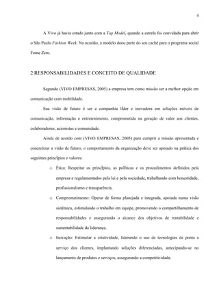 4



       A Vivo já havia estado junto com a Top Model, quando a estrela foi convidada para abrir

o São Paulo Fashion Week. Na ocasião, a modelo doou parte do seu cachê para o programa social

Fome Zero.



2 RESPONSABILIDADES E CONCEITO DE QUALIDADE


       Segundo (VIVO EMPRESAS, 2005) a empresa tem como missão ser a melhor opção em

comunicação com mobilidade.

       Sua visão de futuro é ser a companhia líder e inovadora em soluções móveis de

comunicação, informação e entretenimento, comprometida na geração de valor aos clientes,

colaboradores, acionistas e comunidade.

       Ainda de acordo com (VIVO EMPRESAS, 2005) para cumprir a missão apresentada e

concretizar a visão de futuro, o comportamento da organização deve ser apoiado na prática dos

seguintes princípios e valores:

           o Ética: Respeitar os princípios, as políticas e os procedimentos definidos pela

               empresa e regulamentados pela lei e pela sociedade, trabalhando com honestidade,

               profissionalismo e transparência.

           o Comprometimento: Operar de forma planejada e integrada, apoiada numa visão

               sistêmica, estimulando o trabalho em equipe, promovendo o compartilhamento de

               responsabilidades e assegurando o alcance dos objetivos de rentabilidade e

               sustentabilidade da liderança.

           o Inovação: Estimular a criatividade, liderando o uso de tecnologias de ponta a

               serviço dos clientes, implantando soluções diferenciadas, antecipando-se no

               lançamento de produtos e serviços, assegurando a competitividade.
 