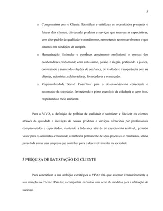 5



           o Compromisso com o Cliente: Identificar e satisfazer as necessidades presentes e

              futuras dos clientes, oferecendo produtos e serviços que superem as expectativas,

              com alto padrão de qualidade e atendimento, prometendo responsavelmente o que

              estamos em condições de cumprir.

           o Humanização: Estimular o contínuo crescimento profissional e pessoal dos

              colaboradores, trabalhando com entusiasmo, paixão e alegria, praticando a justiça,

              construindo e mantendo relações de confiança, de lealdade e transparência com os

              clientes, acionistas, colaboradores, fornecedores e o mercado.

           o Responsabilidade Social: Contribuir para o desenvolvimento consciente e

              sustentado da sociedade, favorecendo o pleno exercício da cidadania e, com isso,

              respeitando o meio ambiente.



       Para a VIVO, a definição de política de qualidade é satisfazer e fidelizar os clientes

através da qualidade e inovação de nossos produtos e serviços oferecidos por profissionais

comprometidos e capacitados, mantendo a liderança através de crescimento rentável, gerando

valor para os acionistas e buscando a melhoria permanente de seus processos e resultados, sendo

percebida como uma empresa que contribui para o desenvolvimento da sociedade.




3 PESQUISA DE SATISFAÇÃO DO CLIENTE



       Para concretizar a sua ambição estratégica a VIVO terá que assentar verdadeiramente a

sua atuação no Cliente. Para tal, a companhia executou uma série de medidas para a obtenção de

sucesso.
 