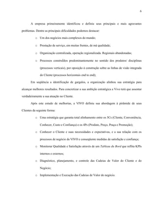 6



       A empresa primeiramente identificou e definiu seus principais e mais agravantes

problemas. Dentre as principais dificuldades podemos destacar:

           o Um dos negócios mais complexos do mundo;

           o Prestação de serviço, em muitas frentes, de má qualidade;

           o Organização centralizada, operação regionalizada. Regionais abandonadas;

           o Processos construídos predominantemente no sentido dos produtos/ disciplinas

              (processos verticais), por oposição à construção sobre as linhas de visão integrada

              do Cliente (processos horizontais end to end);

       Em seqüência a identificação de gargalos, a organização alinhou sua estratégia para

alcançar melhores resultados. Para concretizar a sua ambição estratégica a Vivo terá que assentar

verdadeiramente a sua atuação no Cliente.

       Após este estudo de melhorias, a VIVO definiu sua abordagem à pirâmide de seus

Clientes da seguinte forma:

           o Uma estratégia que garanta total alinhamento entre os 5Cs (Cliente, Conveniência,

              Conhecer, Custo e Confiança) e os 4Ps (Produto, Preço, Praça e Promoção);

           o Conhecer o Cliente e suas necessidades e expectativas, e a sua relação com os

              processos de negócio da VIVO e conseqüente medidas de satisfação e confiança;

           o Monitorar Qualidade e Satisfação através de um Tableau du Bord que reflita KPIs

              internos e externos;

           o Diagnóstico, planejamento, e controle das Cadeias de Valor do Cliente e do

              Negócio;

           o Implementação e Execução das Cadeias de Valor do negócio.
 