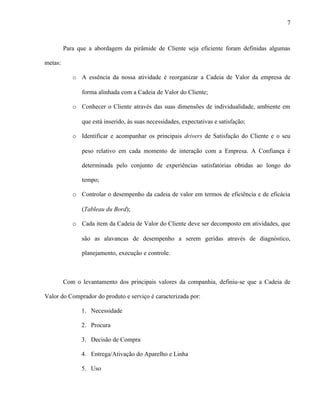 7



         Para que a abordagem da pirâmide de Cliente seja eficiente foram definidas algumas

metas:

            o A essência da nossa atividade é reorganizar a Cadeia de Valor da empresa de

               forma alinhada com a Cadeia de Valor do Cliente;

            o Conhecer o Cliente através das suas dimensões de individualidade, ambiente em

               que está inserido, às suas necessidades, expectativas e satisfação;

            o Identificar e acompanhar os principais drivers de Satisfação do Cliente e o seu

               peso relativo em cada momento de interação com a Empresa. A Confiança é

               determinada pelo conjunto de experiências satisfatórias obtidas ao longo do

               tempo;

            o Controlar o desempenho da cadeia de valor em termos de eficiência e de eficácia

               (Tableau du Bord);

            o Cada item da Cadeia de Valor do Cliente deve ser decomposto em atividades, que

               são as alavancas de desempenho a serem geridas através de diagnóstico,

               planejamento, execução e controle.



         Com o levantamento dos principais valores da companhia, definiu-se que a Cadeia de

Valor do Comprador do produto e serviço é caracterizada por:

               1. Necessidade

               2. Procura

               3. Decisão de Compra

               4. Entrega/Ativação do Aparelho e Linha

               5. Uso
 