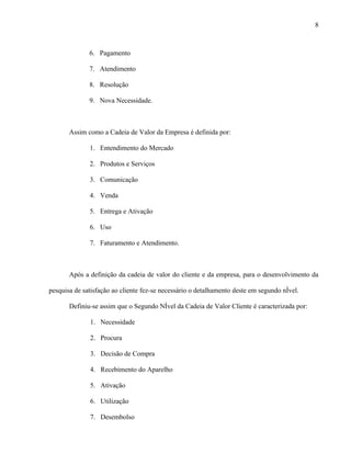 8



              6. Pagamento

              7. Atendimento

              8. Resolução

              9. Nova Necessidade.



       Assim como a Cadeia de Valor da Empresa é definida por:

              1. Entendimento do Mercado

              2. Produtos e Serviços

              3. Comunicação

              4. Venda

              5. Entrega e Ativação

              6. Uso

              7. Faturamento e Atendimento.



       Após a definição da cadeia de valor do cliente e da empresa, para o desenvolvimento da

pesquisa de satisfação ao cliente fez-se necessário o detalhamento deste em segundo nível.

       Definiu-se assim que o Segundo Nível da Cadeia de Valor Cliente é caracterizada por:

              1. Necessidade

              2. Procura

              3. Decisão de Compra

              4. Recebimento do Aparelho

              5. Ativação

              6. Utilização

              7. Desembolso
 