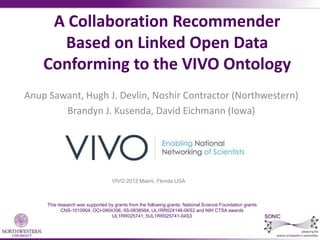 A Collaboration Recommender
      Based on Linked Open Data
    Conforming to the VIVO Ontology
Anup Sawant, Hugh J. Devlin, Noshir Contractor (Northwestern)
        Brandyn J. Kusenda, David Eichmann (Iowa)




                                   VIVO 2012 Miami, Florida USA



     This research was supported by grants from the following grants: National Science Foundation grants
            CNS-1010904, OCI-0904356, IIS-0838564, UL1RR024146-06S2 and NIH CTSA awards
                                  UL1RR025741, 5UL1RR025741-04S3
 