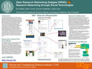Open Research Networking Gadgets (ORNG)
Research Networking through Social Technologies
Eric Meeks, Brian Turner, Anirvan Chatterjee, Leslie Yuan
Clinical and Translational Science Institute, University of California, San Francisco
Clinical and Translational Science Institute / CTSI
Accelerating Research to Improve Health
This project was supported by NIH/NCRR UCSF-CTSI Grant Number UL1 TR000004
and Harvard Catalyst Grant Number 1 UL1 RR025758-01. Its contents are solely the
responsibility of the authors and do not necessarily represent the official views of the NIH.
Join ORNG!
http://orng.info
Introduction
Open Research Networking Gadgets, or ORNG, refers to a
technology standard supported by both the VIVO and Harvard
Catalyst Profiles RNS research networking tools. With ORNG,
institutions can develop and install independent applications to
add features to their research networking tool without having to
alter the source code of the tool itself. Being standards-based,
these applications can run in either the VIVO or Profiles
system. The ORNG standard was developed by UCSF by
combining the industry-created OpenSocial application
standard with the VIVO-supported Linked Open Data standard.
In development, this required integrating the research
networking platform (VIVO and Profiles) into the Apache
Shindig OpenSocial engine, and extending OpenSocial to
support Linked Data through JSON and later JSON-LD. The
ORNG applications themselves are built in Javascript and
HTML, and the ORNG framework provides functionality ranging
from data persistence, to serializing semantic data into JSON,
to authenticated access into external web services. As a full
application standard, numerous features can be built with
ORNG, but in practice we have found that the greatest value
comes in using ORNG to integrate with other web sites and
services.
Gadget Hosting Servers
http://anywhere/gadget.xml
ShindigORNG
Tomcat
Profiles or
VIVO
Profile HTML
RDF/XML
gadget.xml
The ORNG applications run as iframes within the browser. Note
that the ORNG content will be seen by the browser as coming
from http://[RNT URL]/shindigorng, this allows the Javascript in
the ORNG gadgets to avoid security issues with cross site
scripting.
The RDF/XML is consumed by ShindigORNG and converted to
JSON-LD*, where it is then piped through to the browser as a
component of the ORNG content. The ORNG Gadgets are
written in HTML and Javascript, hence the need for JSON based
data. Note that RDF/XML from other servers can also be
accessed by ShindigORNG and converted to JSON-LD.
Web services used by ORNG applications will all be proxied
through ShindigORNG (and IIS when needed) and can optionally
use OAuth if some level of security is required (as with KNODE).
Internal or External
Web Service
(SlideShare, YouTube,
Wake Forest Grant
Search, KNODE,
Chatter Proxy, etc.)
WebContent
[OAuth]
Researcher Content from
Social Media
ORNG applications allow us to make our researcher profiles
more complete by bringing in external researcher content in
“real time” that isn’t captured by our current research
networking tools. This includes multimedia data that is best
handled by sites that are specifically designed for managing
certain types of content (YouTube for videos, SlideShare for
presentations), as well as rapidly changing data that demands
real-time integration to have value (Twitter for tweets). It is
important to note that in these cases, the content itself is not
easy to harvest in RDF form because it’s either non-textual or
needed immediately. However, metadata about the content
could (and should) find a place in the ontologies used by our
research networking tools. We are in early discussions with
both the VIVO and Profiles teams to make this possible.
Research Collaboration
Support for online collaboration, be it for work or for play, is an
expected component of social networking. With ORNG, we are
bringing online collaborative capabilities into our research
networking tools. At UCSF we have integrated Salesforce Chatter
enterprise social networking into our research networking platform
via ORNG. This integration allows researchers to “follow” one
another from within Profiles, as well as to create Chatter Groups
for performing online collaboration. Adding these capabilities into
our researcher tools through real time integration to a 3rd party
service is important for a number of reasons:
• We don’t want to rebuild complex groupware functionality that
has already been built, nor do we want to depend entirely on an
external service that would require us to export our data into a
3rd party system that cannot house the richness of our
information.
• Online collaborations that are generated from our research
networking tools will have a complete data trail, allowing us to
better measure the impact of our tools.
• Many of our research networking tools are locally installed, as
this gains the benefit of provenance. But we do not want our
collaborations to be limited to our local institutions.
With ORNG, we can integrate our local research networking tools
with shared services such as Chatter, Jive, or Dropbox. This will
allow us to facilitate inter-institutional online collaborations, a
recognized critical need for advancing medical research.
Architecture and Methods
360°View of a Researcher
Web Server
IIS or Tomcat
ORNG Content (HTML, Javascript, JSON/JSON-LD*)
IIS Proxy
* JSON-LD in Profiles 2.0,
varying JSON in other systems
 