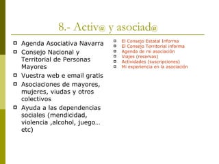8.- Activ @  y asociad @   Agenda Asociativa Navarra Consejo Nacional y Territorial de Personas Mayores Vuestra web e email gratis Asociaciones de mayores, mujeres, viudas y otros colectivos Ayuda a las dependencias sociales (mendicidad, violencia ,alcohol, juego…etc) El Consejo Estatal Informa El Consejo Territorial informa Agenda de mi asociación Viajes (reservas) Actividades (suscripciones) Mi experiencia en la asociación 