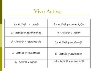 Vivo Activ @ 10.- Activ@ y prevenid@ 9.- Activ@ y san@   8.- Activ@ y asociad@   7.- Activ@ y voluntari@ 6.- Activ@ y modern@   5.- Activ@ y responsable 4.- Activ@ y  joven 3.- Activ@ y aprendiendo 2.- Activ@ y con amig@s 1.- Activ@  y  cult@ 