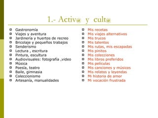 1.- Activ @   y  cult @ Gastronomía Viajes y aventura Jardinería y huertos de recreo Bricolaje y pequeños trabajos Senderismo Lectura , escritura Pintura, escultura Audiovisuales: fotografía ,video Música Poesía, teatro Baile, gimnasia Coleccionismo Artesanía, manualidades Mis recetas Mis viajes alternativos Mis trucos Mis talentos Mis rutas, mis escapadas Mis pinitos Mis colecciones Mis libros preferidos Mis películas Mis canciones y músicos Mis relatos y leyendas Mi historia de amor Mi vocación frustrada 