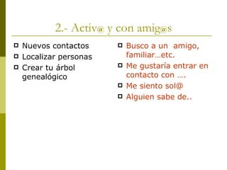 2.- Activ @  y con amig @ s Nuevos contactos Localizar personas Crear tu árbol genealógico Busco a un  amigo, familiar…etc. Me gustaría entrar en contacto con …. Me siento sol@ Alguien sabe de.. 