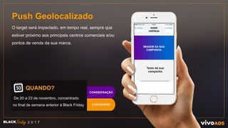 Push Geolocalizado
O target será impactado, em tempo real, sempre que
estiver próximo aos principais centros comerciais e/ou
pontos de venda da sua marca.
QUANDO?
De 20 a 23 de novembro, concentrado
no final de semana anterior à Black Friday.
BLACK 2 0 1 7
CONVERSÃO
CONSIDERAÇÃO
NOME
EMPRESA
Texto da sua
campanha
IMAGEM DA SUA
CAMPANHA
 